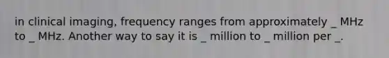 in clinical imaging, frequency ranges from approximately _ MHz to _ MHz. Another way to say it is _ million to _ million per _.