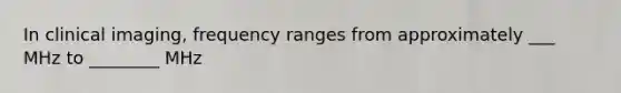 In clinical imaging, frequency ranges from approximately ___ MHz to ________ MHz