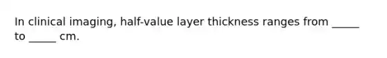 In clinical imaging, half-value layer thickness ranges from _____ to _____ cm.