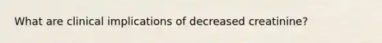 What are clinical implications of decreased creatinine?