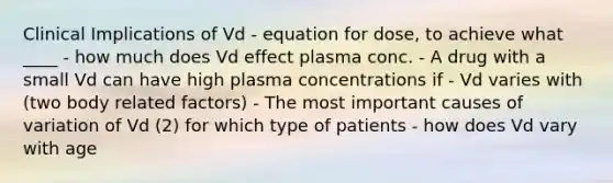 Clinical Implications of Vd - equation for dose, to achieve what ____ - how much does Vd effect plasma conc. - A drug with a small Vd can have high plasma concentrations if - Vd varies with (two body related factors) - The most important causes of variation of Vd (2) for which type of patients - how does Vd vary with age