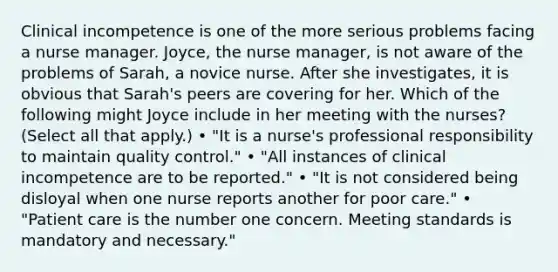 Clinical incompetence is one of the more serious problems facing a nurse manager. Joyce, the nurse manager, is not aware of the problems of Sarah, a novice nurse. After she investigates, it is obvious that Sarah's peers are covering for her. Which of the following might Joyce include in her meeting with the nurses? (Select all that apply.) • "It is a nurse's professional responsibility to maintain quality control." • "All instances of clinical incompetence are to be reported." • "It is not considered being disloyal when one nurse reports another for poor care." • "Patient care is the number one concern. Meeting standards is mandatory and necessary."