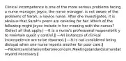 Clinical incompetence is one of the more serious problems facing a nurse manager. Joyce, the nurse manager, is not aware of the problems of Sarah, a novice nurse. After she investigates, it is obvious that Sarah's peers are covering for her. Which of the following might Joyce include in her meeting with the nurses? (Select all that apply.) ―It is a nurse's professional responsibilit y to maintain qualit y control.‖ ―All instances of clinical incompetence are to be reported.‖ ―It is not considered being disloyal when one nurse reports another for poor care.‖ ―Patientcareisthenumberoneconcern.Meetingstandardsismandatoryand necessary.‖