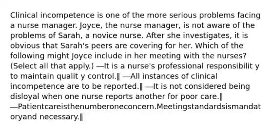 Clinical incompetence is one of the more serious problems facing a nurse manager. Joyce, the nurse manager, is not aware of the problems of Sarah, a novice nurse. After she investigates, it is obvious that Sarah's peers are covering for her. Which of the following might Joyce include in her meeting with the nurses? (Select all that apply.) ―It is a nurse's professional responsibilit y to maintain qualit y control.‖ ―All instances of clinical incompetence are to be reported.‖ ―It is not considered being disloyal when one nurse reports another for poor care.‖ ―Patientcareisthenumberoneconcern.Meetingstandardsismandatoryand necessary.‖