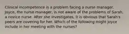 Clinical incompetence is a problem facing a nurse manager. Joyce, the nurse manager, is not aware of the problems of Sarah, a novice nurse. After she investigates, it is obvious that Sarah's peers are covering for her. Which of the following might Joyce include in her meeting with the nurses?