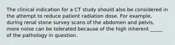 The clinical indication for a CT study should also be considered in the attempt to reduce patient radiation dose. For example, during renal stone survey scans of the abdomen and pelvis, more noise can be tolerated because of the high inherent _____ of the pathology in question.