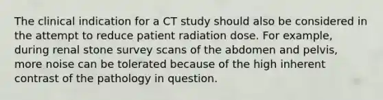 The clinical indication for a CT study should also be considered in the attempt to reduce patient radiation dose. For example, during renal stone survey scans of the abdomen and pelvis, more noise can be tolerated because of the high inherent contrast of the pathology in question.