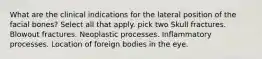 What are the clinical indications for the lateral position of the facial bones? Select all that apply. pick two Skull fractures. Blowout fractures. Neoplastic processes. Inflammatory processes. Location of foreign bodies in the eye.