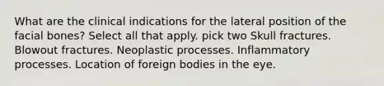 What are the clinical indications for the lateral position of the facial bones? Select all that apply. pick two Skull fractures. Blowout fractures. Neoplastic processes. Inflammatory processes. Location of foreign bodies in the eye.