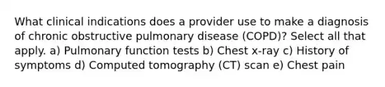 What clinical indications does a provider use to make a diagnosis of chronic obstructive pulmonary disease (COPD)? Select all that apply. a) Pulmonary function tests b) Chest x-ray c) History of symptoms d) Computed tomography (CT) scan e) Chest pain