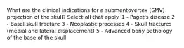 What are the clinical indications for a submentovertex (SMV) projection of the skull? Select all that apply. 1 - Paget's disease 2 - Basal skull fracture 3 - Neoplastic processes 4 - Skull fractures (medial and lateral displacement) 5 - Advanced bony pathology of the base of the skull