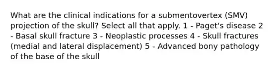 What are the clinical indications for a submentovertex (SMV) projection of the skull? Select all that apply. 1 - Paget's disease 2 - Basal skull fracture 3 - Neoplastic processes 4 - Skull fractures (medial and lateral displacement) 5 - Advanced bony pathology of the base of the skull