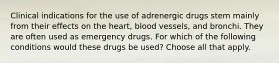 Clinical indications for the use of adrenergic drugs stem mainly from their effects on the heart, blood vessels, and bronchi. They are often used as emergency drugs. For which of the following conditions would these drugs be used? Choose all that apply.