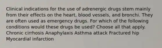 Clinical indications for the use of adrenergic drugs stem mainly from their effects on the heart, blood vessels, and bronchi. They are often used as emergency drugs. For which of the following conditions would these drugs be used? Choose all that apply. Chronic cirrhosis Anaphylaxis Asthma attack Fractured hip Myocardial infarction