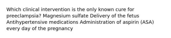 Which clinical intervention is the only known cure for preeclampsia? Magnesium sulfate Delivery of the fetus Antihypertensive medications Administration of aspirin (ASA) every day of the pregnancy