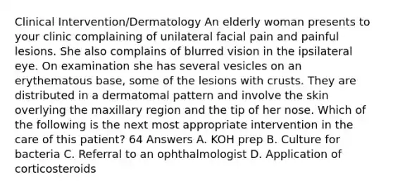 Clinical Intervention/Dermatology An elderly woman presents to your clinic complaining of unilateral facial pain and painful lesions. She also complains of blurred vision in the ipsilateral eye. On examination she has several vesicles on an erythematous base, some of the lesions with crusts. They are distributed in a dermatomal pattern and involve the skin overlying the maxillary region and the tip of her nose. Which of the following is the next most appropriate intervention in the care of this patient? 64 Answers A. KOH prep B. Culture for bacteria C. Referral to an ophthalmologist D. Application of corticosteroids