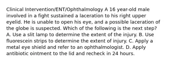 Clinical Intervention/ENT/Ophthalmology A 16 year-old male involved in a fight sustained a laceration to his right upper eyelid. He is unable to open his eye, and a possible laceration of the globe is suspected. Which of the following is the next step? A. Use a slit lamp to determine the extent of the injury. B. Use fluorescein strips to determine the extent of injury. C. Apply a metal eye shield and refer to an ophthalmologist. D. Apply antibiotic ointment to the lid and recheck in 24 hours.