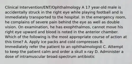 Clinical Intervention/ENT/Ophthalmology A 17 year-old male is accidentally struck in the right eye while playing football and is immediately transported to the hospital. In the emergency room, he complains of severe pain behind the eye as well as double vision. On examination, he has exophthalmos, cannot move his right eye upward and blood is noted in the anterior chamber. Which of the following is the most appropriate course of action at this time? A. Apply ice packs and cold compresses B. Immediately refer the patient to an ophthalmologist C. Attempt to keep the patient calm and order a skull x-ray D. Administer a dose of intramuscular broad-spectrum antibiotic