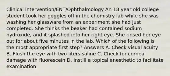 Clinical Intervention/ENT/Ophthalmology An 18 year-old college student took her goggles off in the chemistry lab while she was washing her glassware from an experiment she had just completed. She thinks the beaker had contained sodium hydroxide, and it splashed into her right eye. She rinsed her eye out for about five minutes in the lab. Which of the following is the most appropriate first step? Answers A. Check visual acuity B. Flush the eye with two liters saline C. Check for corneal damage with fluorescein D. Instill a topical anesthetic to facilitate examination