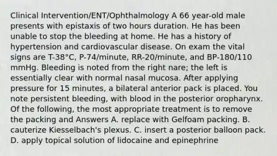 Clinical Intervention/ENT/Ophthalmology A 66 year-old male presents with epistaxis of two hours duration. He has been unable to stop the bleeding at home. He has a history of hypertension and cardiovascular disease. On exam the vital signs are T-38°C, P-74/minute, RR-20/minute, and BP-180/110 mmHg. Bleeding is noted from the right nare; the left is essentially clear with normal nasal mucosa. After applying pressure for 15 minutes, a bilateral anterior pack is placed. You note persistent bleeding, with blood in the posterior oropharynx. Of the following, the most appropriate treatment is to remove the packing and Answers A. replace with Gelfoam packing. B. cauterize Kiesselbach's plexus. C. insert a posterior balloon pack. D. apply topical solution of lidocaine and epinephrine