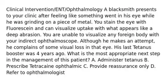 Clinical Intervention/ENT/Ophthalmology A blacksmith presents to your clinic after feeling like something went in his eye while he was grinding on a piece of metal. You stain the eye with Fluorescein and can visualize uptake with what appears like a deep abrasion. You are unable to visualize any foreign body with your indirect ophthalmoscope. Although he makes an attempt, he complains of some visual loss in that eye. His last Tetanus booster was 4 years ago. What is the most appropriate next step in the management of this patient? A. Administer tetanus B. Prescribe Tetracaine ophthalmic C. Provide reassurance only D. Refer to ophthalmologist