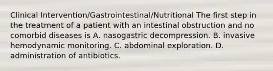 Clinical Intervention/Gastrointestinal/Nutritional The first step in the treatment of a patient with an intestinal obstruction and no comorbid diseases is A. nasogastric decompression. B. invasive hemodynamic monitoring. C. abdominal exploration. D. administration of antibiotics.