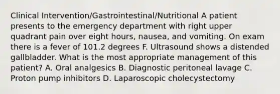 Clinical Intervention/Gastrointestinal/Nutritional A patient presents to the emergency department with right upper quadrant pain over eight hours, nausea, and vomiting. On exam there is a fever of 101.2 degrees F. Ultrasound shows a distended gallbladder. What is the most appropriate management of this patient? A. Oral analgesics B. Diagnostic peritoneal lavage C. Proton pump inhibitors D. Laparoscopic cholecystectomy