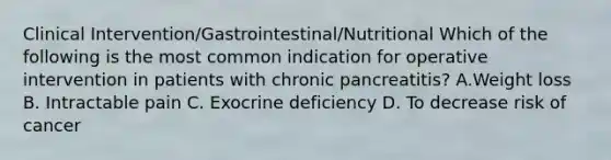 Clinical Intervention/Gastrointestinal/Nutritional Which of the following is the most common indication for operative intervention in patients with chronic pancreatitis? A.Weight loss B. Intractable pain C. Exocrine deficiency D. To decrease risk of cancer