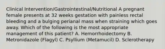 Clinical Intervention/Gastrointestinal/Nutritional A pregnant female presents at 32 weeks gestation with painless rectal bleeding and a bulging perianal mass when straining which goes away. Which of the following is the most appropriate management of this patient? A. Hemorrhoidectomy B. Metronidazole (Flagyl) C. Psyllium (Metamucil) D. Sclerotherapy