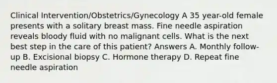 Clinical Intervention/Obstetrics/Gynecology A 35 year-old female presents with a solitary breast mass. Fine needle aspiration reveals bloody fluid with no malignant cells. What is the next best step in the care of this patient? Answers A. Monthly follow-up B. Excisional biopsy C. Hormone therapy D. Repeat fine needle aspiration