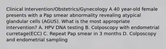 Clinical Intervention/Obstetrics/Gynecology A 40 year-old female presents with a Pap smear abnormality revealing atypical glandular cells (AGUS). What is the most appropriate intervention? A. HPV DNA testing B. Colposcopy with endometrial curretage(ECC) C. Repeat Pap smear in 3 months D. Colposcopy and endometrial sampling