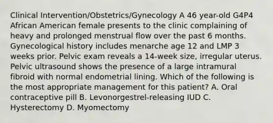 Clinical Intervention/Obstetrics/Gynecology A 46 year-old G4P4 African American female presents to the clinic complaining of heavy and prolonged menstrual flow over the past 6 months. Gynecological history includes menarche age 12 and LMP 3 weeks prior. Pelvic exam reveals a 14-week size, irregular uterus. Pelvic ultrasound shows the presence of a large intramural fibroid with normal endometrial lining. Which of the following is the most appropriate management for this patient? A. Oral contraceptive pill B. Levonorgestrel-releasing IUD C. Hysterectomy D. Myomectomy