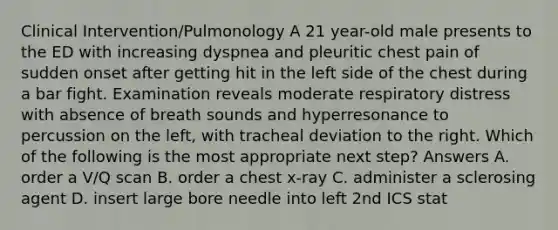 Clinical Intervention/Pulmonology A 21 year-old male presents to the ED with increasing dyspnea and pleuritic chest pain of sudden onset after getting hit in the left side of the chest during a bar fight. Examination reveals moderate respiratory distress with absence of breath sounds and hyperresonance to percussion on the left, with tracheal deviation to the right. Which of the following is the most appropriate next step? Answers A. order a V/Q scan B. order a chest x-ray C. administer a sclerosing agent D. insert large bore needle into left 2nd ICS stat