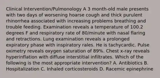 Clinical Intervention/Pulmonology A 3 month-old male presents with two days of worsening hoarse cough and thick purulent rhinorrhea associated with increasing problems breathing and trouble feeding. Examination reveals a temperature of 100.2 degrees F and respiratory rate of 80/minute with nasal flaring and retractions. Lung examination reveals a prolonged expiratory phase with inspiratory rales. He is tachycardic. Pulse oximetry reveals oxygen saturation of 89%. Chest x-ray reveals hyperinflation with diffuse interstitial infiltrates. Which of the following is the most appropriate intervention? A. Antibiotics B. Hospitalization C. Inhaled corticosteroids D. Racemic epinephrine