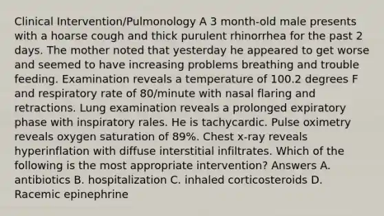 Clinical Intervention/Pulmonology A 3 month-old male presents with a hoarse cough and thick purulent rhinorrhea for the past 2 days. The mother noted that yesterday he appeared to get worse and seemed to have increasing problems breathing and trouble feeding. Examination reveals a temperature of 100.2 degrees F and respiratory rate of 80/minute with nasal flaring and retractions. Lung examination reveals a prolonged expiratory phase with inspiratory rales. He is tachycardic. Pulse oximetry reveals oxygen saturation of 89%. Chest x-ray reveals hyperinflation with diffuse interstitial infiltrates. Which of the following is the most appropriate intervention? Answers A. antibiotics B. hospitalization C. inhaled corticosteroids D. Racemic epinephrine