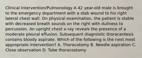 Clinical Intervention/Pulmonology A 42 year-old male is brought to the emergency department with a stab wound to his right lateral chest wall. On physical examination, the patient is stable with decreased breath sounds on the right with dullness to percussion. An upright chest x-ray reveals the presence of a moderate pleural effusion. Subsequent diagnostic thoracentesis contains bloody aspirate. Which of the following is the next most appropriate intervention? A. Thoracotomy B. Needle aspiration C. Close observation D. Tube thoracostomy