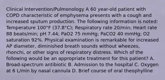 Clinical Intervention/Pulmonology A 60 year-old patient with COPD characteristic of emphysema presents with a cough and increased sputum production. The following information is noted: Temperature 100°F (37.8°C); Respiratory rate 20/min; Heart rate 88 beats/min; pH 7.44; PaO2 75 mmHg; PaCO2 40 mmHg; O2 saturation 92%. Physical examination is remarkable for increased AP diameter, diminished breath sounds without wheezes, rhonchi, or other signs of respiratory distress. Which of the following would be an appropriate treatment for this patient? A. Broad-spectrum antibiotic B. Admission to the hospital C. Oxygen at 6 L/min by nasal cannula D. Brief course of oral theophylline