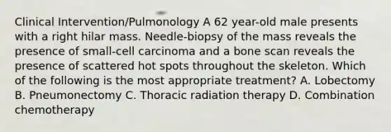 Clinical Intervention/Pulmonology A 62 year-old male presents with a right hilar mass. Needle-biopsy of the mass reveals the presence of small-cell carcinoma and a bone scan reveals the presence of scattered hot spots throughout the skeleton. Which of the following is the most appropriate treatment? A. Lobectomy B. Pneumonectomy C. Thoracic radiation therapy D. Combination chemotherapy