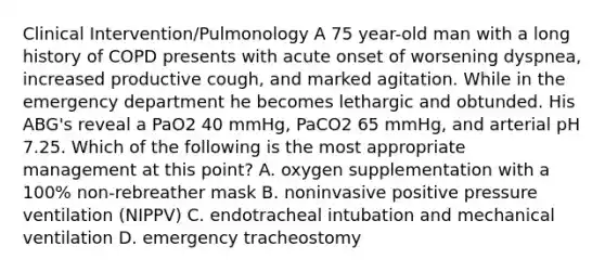 Clinical Intervention/Pulmonology A 75 year-old man with a long history of COPD presents with acute onset of worsening dyspnea, increased productive cough, and marked agitation. While in the emergency department he becomes lethargic and obtunded. His ABG's reveal a PaO2 40 mmHg, PaCO2 65 mmHg, and arterial pH 7.25. Which of the following is the most appropriate management at this point? A. oxygen supplementation with a 100% non-rebreather mask B. noninvasive positive pressure ventilation (NIPPV) C. endotracheal intubation and mechanical ventilation D. emergency tracheostomy