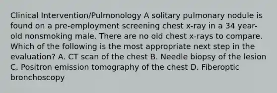 Clinical Intervention/Pulmonology A solitary pulmonary nodule is found on a pre-employment screening chest x-ray in a 34 year-old nonsmoking male. There are no old chest x-rays to compare. Which of the following is the most appropriate next step in the evaluation? A. CT scan of the chest B. Needle biopsy of the lesion C. Positron emission tomography of the chest D. Fiberoptic bronchoscopy