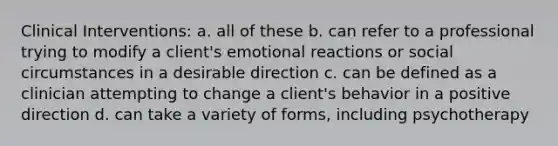 Clinical Interventions: a. all of these b. can refer to a professional trying to modify a client's emotional reactions or social circumstances in a desirable direction c. can be defined as a clinician attempting to change a client's behavior in a positive direction d. can take a variety of forms, including psychotherapy