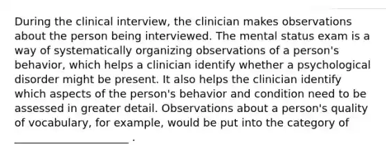 During the clinical interview, the clinician makes observations about the person being interviewed. The mental status exam is a way of systematically organizing observations of a person's behavior, which helps a clinician identify whether a psychological disorder might be present. It also helps the clinician identify which aspects of the person's behavior and condition need to be assessed in greater detail. Observations about a person's quality of vocabulary, for example, would be put into the category of _____________________ .