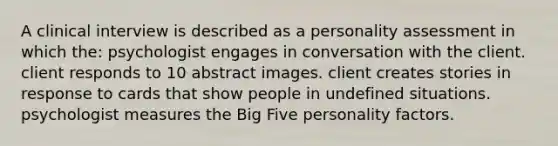 A clinical interview is described as a personality assessment in which the: psychologist engages in conversation with the client. client responds to 10 abstract images. client creates stories in response to cards that show people in undefined situations. psychologist measures the Big Five personality factors.