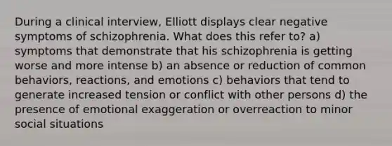 During a clinical interview, Elliott displays clear negative symptoms of schizophrenia. What does this refer to? a) symptoms that demonstrate that his schizophrenia is getting worse and more intense b) an absence or reduction of common behaviors, reactions, and emotions c) behaviors that tend to generate increased tension or conflict with other persons d) the presence of emotional exaggeration or overreaction to minor social situations