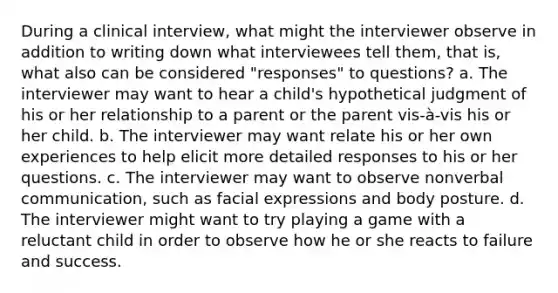 During a clinical interview, what might the interviewer observe in addition to writing down what interviewees tell them, that is, what also can be considered "responses" to questions? a. The interviewer may want to hear a child's hypothetical judgment of his or her relationship to a parent or the parent vis-à-vis his or her child. b. The interviewer may want relate his or her own experiences to help elicit more detailed responses to his or her questions. c. The interviewer may want to observe nonverbal communication, such as facial expressions and body posture. d. The interviewer might want to try playing a game with a reluctant child in order to observe how he or she reacts to failure and success.