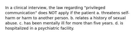 In a clinical interview, the law regarding "privileged communication" does NOT apply if the patient a. threatens self-harm or harm to another person. b. relates a history of sexual abuse. c. has been mentally ill for more than five years. d. is hospitalized in a psychiatric facility.