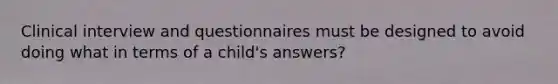 Clinical interview and questionnaires must be designed to avoid doing what in terms of a child's answers?