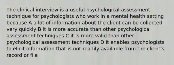 The clinical interview is a useful psychological assessment technique for psychologists who work in a mental health setting because A a lot of information about the client can be collected very quickly B it is more accurate than other psychological assessment techniques C it is more valid than other psychological assessment techniques D it enables psychologists to elicit information that is not readily available from the client's record or file