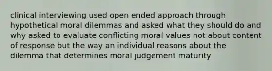 clinical interviewing used open ended approach through hypothetical moral dilemmas and asked what they should do and why asked to evaluate conflicting moral values not about content of response but the way an individual reasons about the dilemma that determines moral judgement maturity