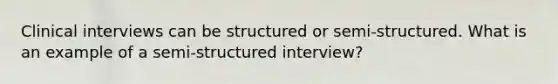 Clinical interviews can be structured or semi-structured. What is an example of a semi-structured interview?